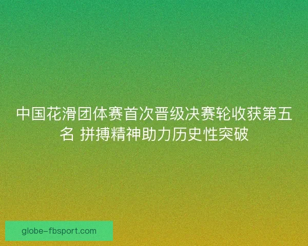 中国花滑团体赛首次晋级决赛轮收获第五名 拼搏精神助力历史性突破