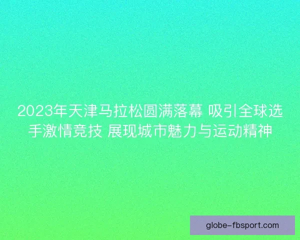 2023年天津马拉松圆满落幕 吸引全球选手激情竞技 展现城市魅力与运动精神
