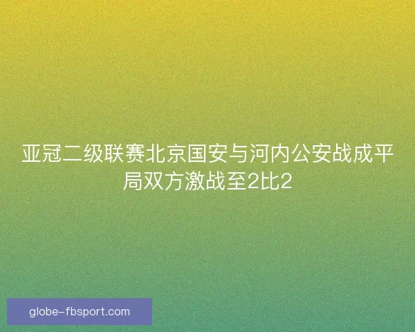 亚冠二级联赛北京国安与河内公安战成平局双方激战至2比2